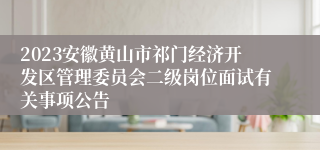 2023安徽黄山市祁门经济开发区管理委员会二级岗位面试有关事项公告