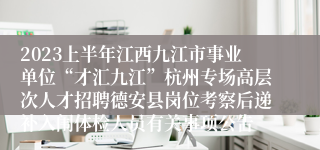 2023上半年江西九江市事业单位“才汇九江”杭州专场高层次人才招聘德安县岗位考察后递补入闱体检人员有关事项公告