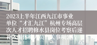 2023上半年江西九江市事业单位“才汇九江”杭州专场高层次人才招聘修水县岗位考察后递补入闱体检人员有关事项公告