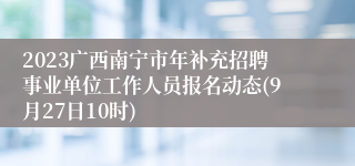 2023广西南宁市年补充招聘事业单位工作人员报名动态(9月27日10时)