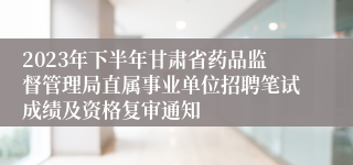 2023年下半年甘肃省药品监督管理局直属事业单位招聘笔试成绩及资格复审通知