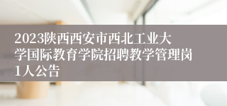 2023陕西西安市西北工业大学国际教育学院招聘教学管理岗1人公告