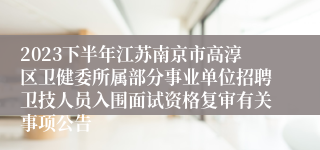 2023下半年江苏南京市高淳区卫健委所属部分事业单位招聘卫技人员入围面试资格复审有关事项公告