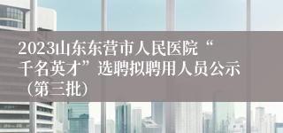 2023山东东营市人民医院“千名英才”选聘拟聘用人员公示（第三批）