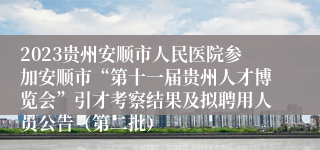 2023贵州安顺市人民医院参加安顺市“第十一届贵州人才博览会”引才考察结果及拟聘用人员公告（第二批）