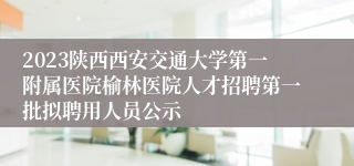 2023陕西西安交通大学第一附属医院榆林医院人才招聘第一批拟聘用人员公示