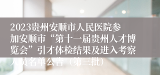 2023贵州安顺市人民医院参加安顺市“第十一届贵州人才博览会”引才体检结果及进入考察人员名单公告（第三批）