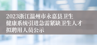 2023浙江温州市永嘉县卫生健康系统引进急需紧缺卫生人才拟聘用人员公示