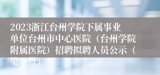 2023浙江台州学院下属事业单位台州市中心医院（台州学院附属医院）招聘拟聘人员公示（第一批）