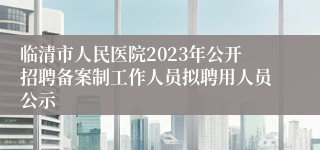 临清市人民医院2023年公开招聘备案制工作人员拟聘用人员公示