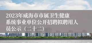 2023年威海市市属卫生健康系统事业单位公开招聘拟聘用人员公示（二十二）