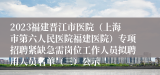 2023福建晋江市医院（上海市第六人民医院福建医院）专项招聘紧缺急需岗位工作人员拟聘用人员名单（三）公示