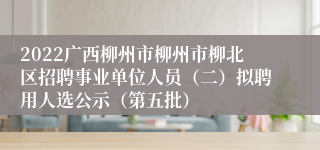 2022广西柳州市柳州市柳北区招聘事业单位人员（二）拟聘用人选公示（第五批）
