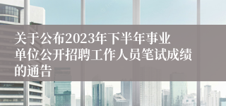 关于公布2023年下半年事业单位公开招聘工作人员笔试成绩的通告