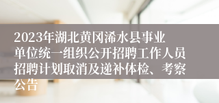 2023年湖北黄冈浠水县事业单位统一组织公开招聘工作人员招聘计划取消及递补体检、考察公告 