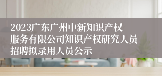 2023广东广州中新知识产权服务有限公司知识产权研究人员招聘拟录用人员公示                              