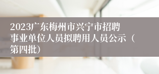 2023广东梅州市兴宁市招聘事业单位人员拟聘用人员公示（第四批）