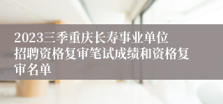 2023三季重庆长寿事业单位招聘资格复审笔试成绩和资格复审名单