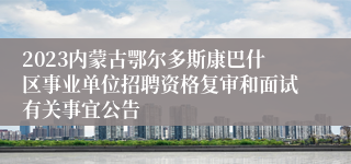 2023内蒙古鄂尔多斯康巴什区事业单位招聘资格复审和面试有关事宜公告