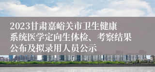 2023甘肃嘉峪关市卫生健康系统医学定向生体检、考察结果公布及拟录用人员公示