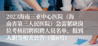 2023海南三亚中心医院（海南省第三人民医院）急需紧缺岗位考核招聘拟聘人员名单、报到入职等相关公告（第6号）