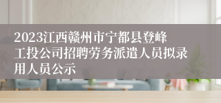 2023江西赣州市宁都县登峰工投公司招聘劳务派遣人员拟录用人员公示