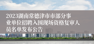 2023湖南常德津市市部分事业单位招聘入围现场资格复审人员名单发布公告