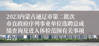 2023内蒙古通辽市第二批次市直政府序列事业单位选聘总成绩查询及进入体检范围有关事项公告