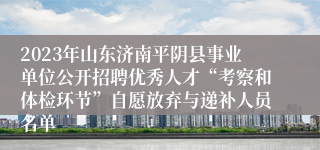 2023年山东济南平阴县事业单位公开招聘优秀人才“考察和体检环节”自愿放弃与递补人员名单