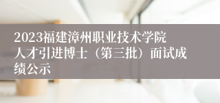 2023福建漳州职业技术学院人才引进博士（第三批）面试成绩公示