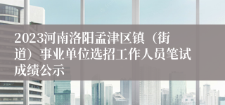 2023河南洛阳孟津区镇（街道）事业单位选招工作人员笔试成绩公示