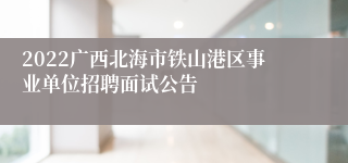 2022广西北海市铁山港区事业单位招聘面试公告