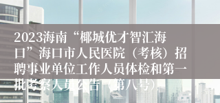 2023海南“椰城优才智汇海口”海口市人民医院（考核）招聘事业单位工作人员体检和第一批考察人员公告（第八号）