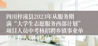 四川梓潼县2023年从服务期满“大学生志愿服务西部计划”项目人员中考核招聘乡镇事业单位工作人员体检结论公告