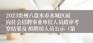 2023贵州六盘水市水城区面向社会招聘事业单位人员政审考察结果及 拟聘用人员公示（第一批）