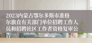 2023内蒙古鄂尔多斯市准格尔旗直有关部门单位招聘工作人员和招聘社区工作者资格复审公告