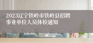 2023辽宁铁岭市铁岭县招聘事业单位人员体检通知