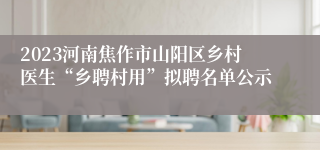 2023河南焦作市山阳区乡村医生“乡聘村用”拟聘名单公示