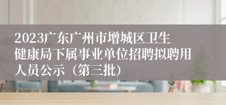 2023广东广州市增城区卫生健康局下属事业单位招聘拟聘用人员公示（第三批）