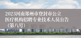 2023河南郑州市登封市公立医疗机构招聘专业技术人员公告（第八号）