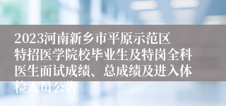 2023河南新乡市平原示范区特招医学院校毕业生及特岗全科医生面试成绩、总成绩及进入体检人员公告