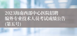 2023海南西部中心医院招聘编外专业技术人员考试成绩公告(第五号)