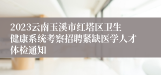 2023云南玉溪市红塔区卫生健康系统考察招聘紧缺医学人才体检通知