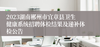 2023湖南郴州市宜章县卫生健康系统招聘体检结果及递补体检公告