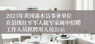 2023年黄冈浠水县事业单位在县级驻军军人随军家属中招聘工作人员拟聘用人员公示