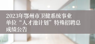 2023年鄂州市卫健系统事业单位“人才池计划”特殊招聘总成绩公告