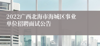 2022广西北海市海城区事业单位招聘面试公告