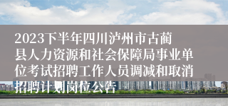 2023下半年四川泸州市古蔺县人力资源和社会保障局事业单位考试招聘工作人员调减和取消招聘计划岗位公告