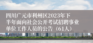 四川广元市利州区2023年下半年面向社会公开考试招聘事业单位工作人员的公告（61人）