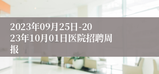 2023年09月25日-2023年10月01日医院招聘周报